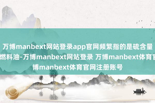 万博manbext网站登录app官网频繁指的是硫含量低于0.5%的燃料油-万博manbext网站登录 万博manbext体育官网注册账号