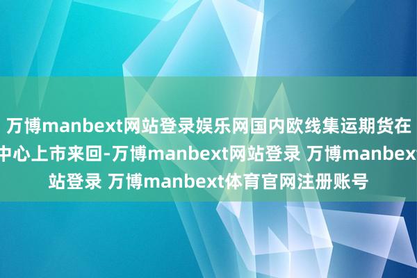 万博manbext网站登录娱乐网国内欧线集运期货在上海海外动力来回中心上市来回-万博manbext网站登录 万博manbext体育官网注册账号