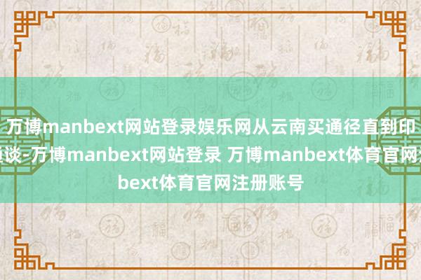 万博manbext网站登录娱乐网从云南买通径直到印度洋的通谈-万博manbext网站登录 万博manbext体育官网注册账号