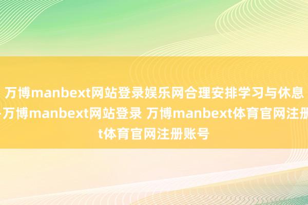 万博manbext网站登录娱乐网合理安排学习与休息时候-万博manbext网站登录 万博manbext体育官网注册账号