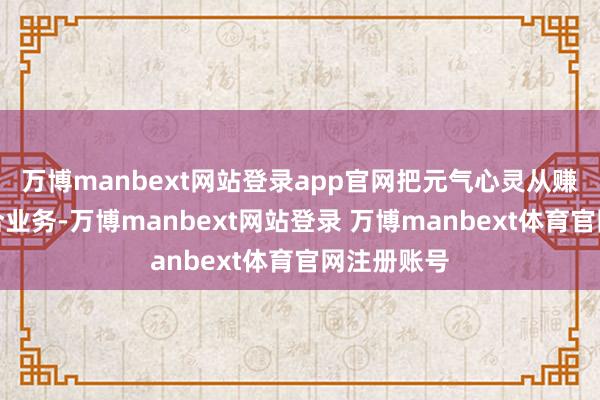 万博manbext网站登录app官网把元气心灵从赚快钱的配合业务-万博manbext网站登录 万博manbext体育官网注册账号