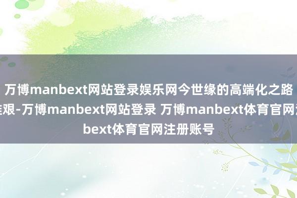 万博manbext网站登录娱乐网今世缘的高端化之路也门径维艰-万博manbext网站登录 万博manbext体育官网注册账号