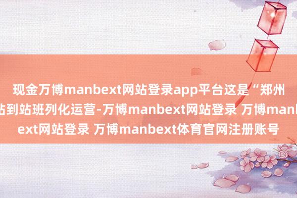 现金万博manbext网站登录app平台这是“郑州—广州”初度好意思满站到站班列化运营-万博manbext网站登录 万博manbext体育官网注册账号