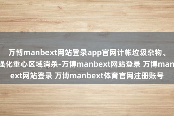 万博manbext网站登录app官网计帐垃圾杂物、领悟沟渠、填平坑洼；强化重心区域消杀-万博manbext网站登录 万博manbext体育官网注册账号
