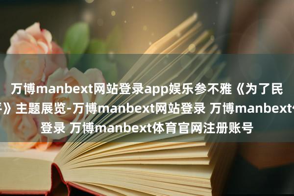 万博manbext网站登录app娱乐参不雅《为了民族平稳与宇宙和平》主题展览-万博manbext网站登录 万博manbext体育官网注册账号