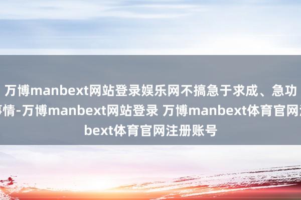 万博manbext网站登录娱乐网不搞急于求成、急功近利的事情-万博manbext网站登录 万博manbext体育官网注册账号