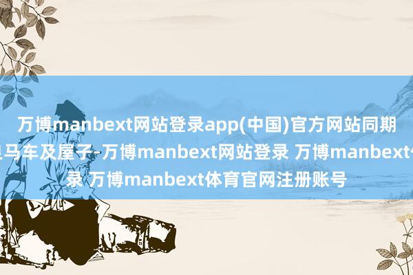 万博manbext网站登录app(中国)官方网站同期还典质了名下的良马车及屋子-万博manbext网站登录 万博manbext体育官网注册账号