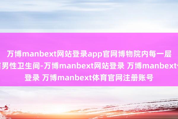 万博manbext网站登录app官网博物院内每一层特展馆内齐还设有男性卫生间-万博manbext网站登录 万博manbext体育官网注册账号