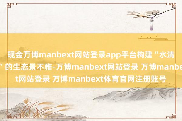 现金万博manbext网站登录app平台构建“水清岸绿、东谈主水协调”的生态景不雅-万博manbext网站登录 万博manbext体育官网注册账号