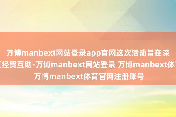 万博manbext网站登录app官网这次活动旨在深远粤港澳大湾区经贸互助-万博manbext网站登录 万博manbext体育官网注册账号