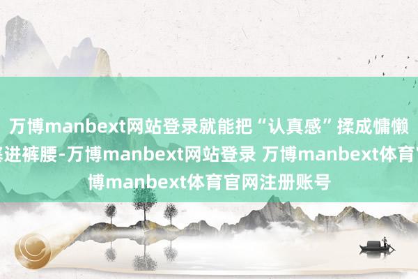 万博manbext网站登录就能把“认真感”揉成慵懒；衣角应对塞进裤腰-万博manbext网站登录 万博manbext体育官网注册账号