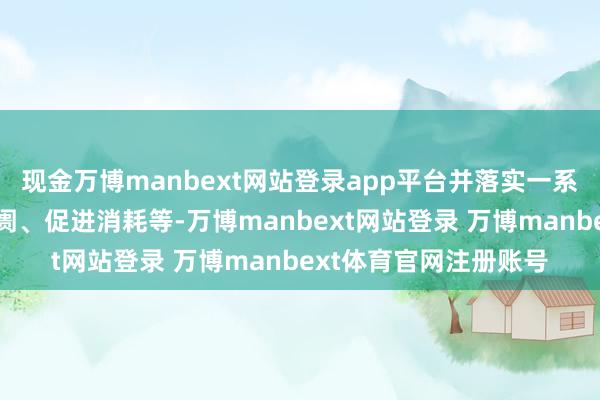 现金万博manbext网站登录app平台并落实一系列举措来提振老本阛阓、促进消耗等-万博manbext网站登录 万博manbext体育官网注册账号