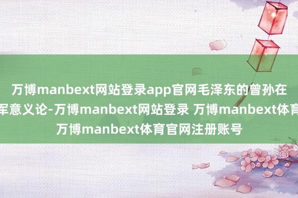 万博manbext网站登录app官网毛泽东的曾孙在长沙军校研读军意义论-万博manbext网站登录 万博manbext体育官网注册账号
