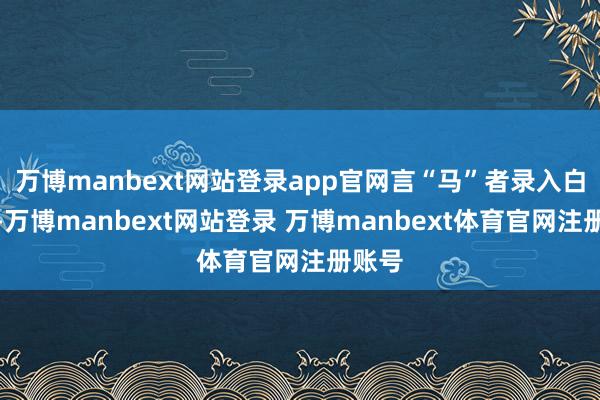 万博manbext网站登录app官网言“马”者录入白名单-万博manbext网站登录 万博manbext体育官网注册账号