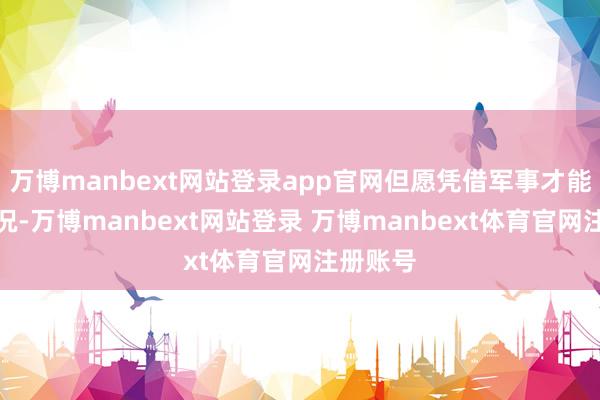 万博manbext网站登录app官网但愿凭借军事才能篡改近况-万博manbext网站登录 万博manbext体育官网注册账号