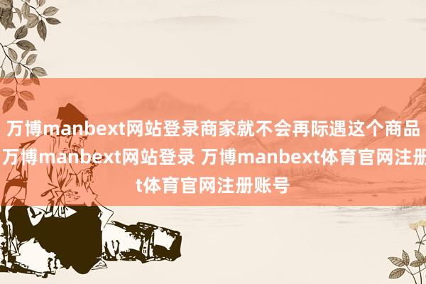 万博manbext网站登录商家就不会再际遇这个商品了”-万博manbext网站登录 万博manbext体育官网注册账号