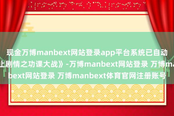 现金万博manbext网站登录app平台系统已自动切换为：《每晚八点截止剧情之功课大战》-万博manbext网站登录 万博manbext体育官网注册账号