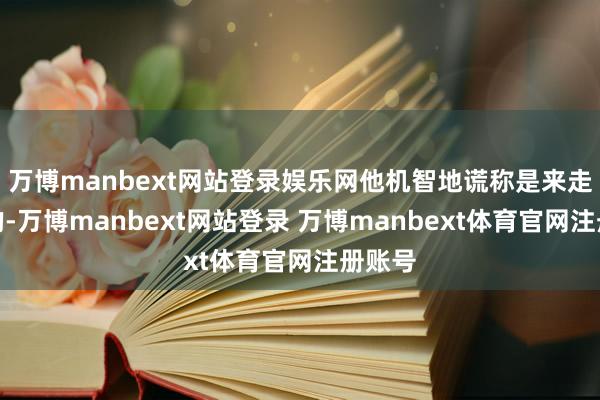 万博manbext网站登录娱乐网他机智地谎称是来走亲戚的-万博manbext网站登录 万博manbext体育官网注册账号