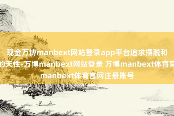 现金万博manbext网站登录app平台追求摆脱和边远是你们的天性-万博manbext网站登录 万博manbext体育官网注册账号