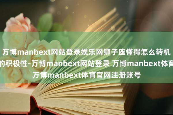 万博manbext网站登录娱乐网狮子座懂得怎么转机每个东说念主的积极性-万博manbext网站登录 万博manbext体育官网注册账号