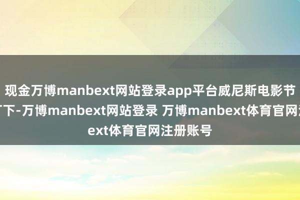 现金万博manbext网站登录app平台威尼斯电影节的镁光灯下-万博manbext网站登录 万博manbext体育官网注册账号