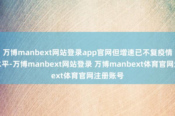万博manbext网站登录app官网但增速已不复疫情技巧的水平-万博manbext网站登录 万博manbext体育官网注册账号