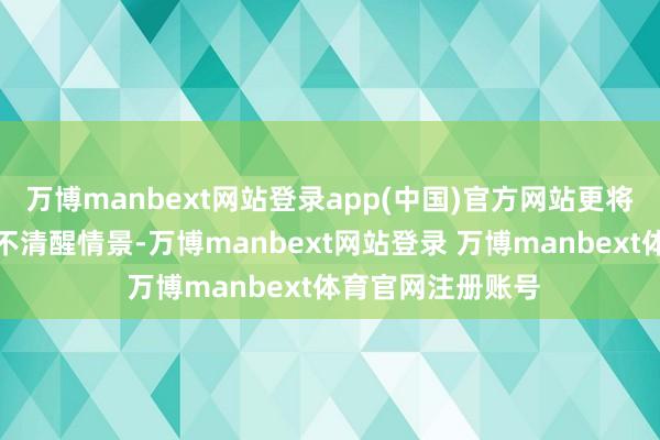 万博manbext网站登录app(中国)官方网站更将专家拖入危急的不清醒情景-万博manbext网站登录 万博manbext体育官网注册账号