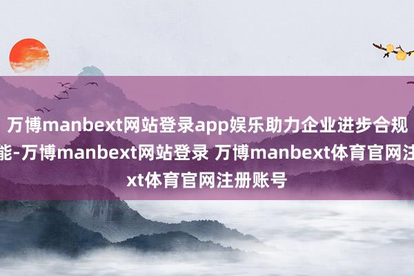 万博manbext网站登录app娱乐助力企业进步合规处理才能-万博manbext网站登录 万博manbext体育官网注册账号