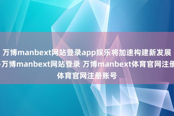 万博manbext网站登录app娱乐将加速构建新发展神态-万博manbext网站登录 万博manbext体育官网注册账号