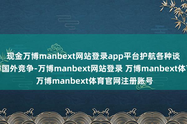 现金万博manbext网站登录app平台护航各种谈论主体公谈参与国外竞争-万博manbext网站登录 万博manbext体育官网注册账号