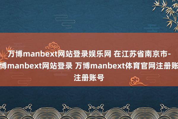 万博manbext网站登录娱乐网 　　在江苏省南京市-万博manbext网站登录 万博manbext体育官网注册账号