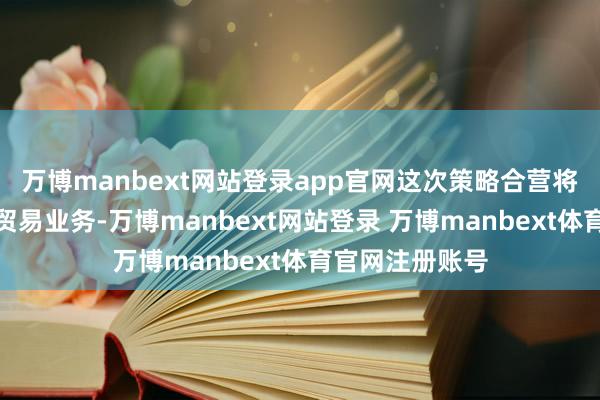 万博manbext网站登录app官网这次策略合营将成心于集团的贸易业务-万博manbext网站登录 万博manbext体育官网注册账号