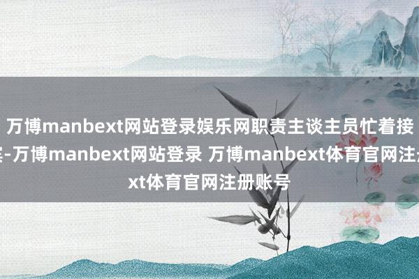 万博manbext网站登录娱乐网职责主谈主员忙着接待来宾-万博manbext网站登录 万博manbext体育官网注册账号