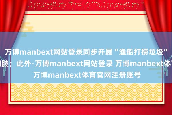 万博manbext网站登录同步开展“渔船打捞垃圾”积分兑换物质四肢;此外-万博manbext网站登录 万博manbext体育官网注册账号