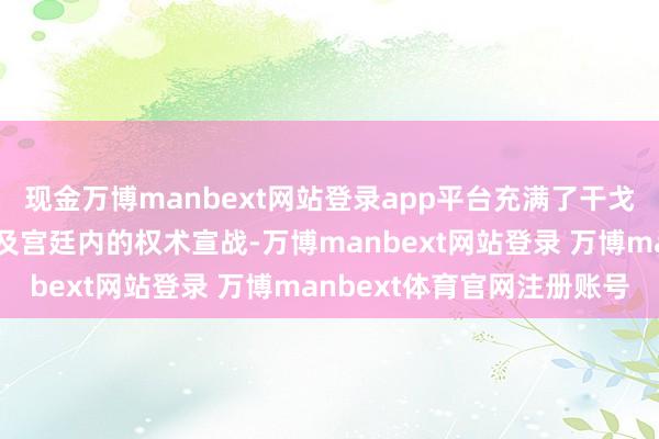现金万博manbext网站登录app平台充满了干戈的热烈、权益的争夺以及宫廷内的权术宣战-万博manbext网站登录 万博manbext体育官网注册账号