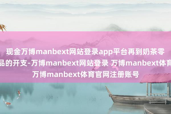 现金万博manbext网站登录app平台再到奶茶零食、衣着化妆品的开支-万博manbext网站登录 万博manbext体育官网注册账号