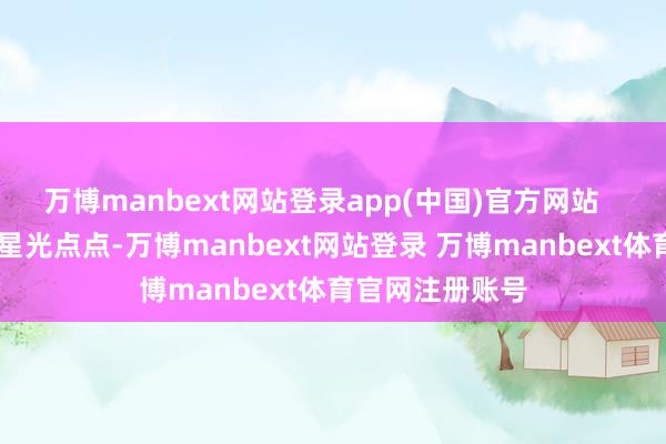 万博manbext网站登录app(中国)官方网站 从火伞高张到星光点点-万博manbext网站登录 万博manbext体育官网注册账号