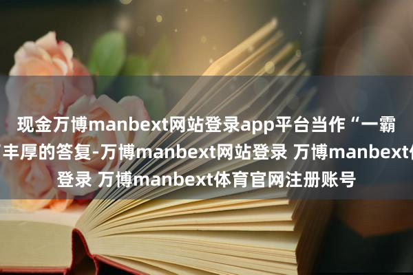 现金万博manbext网站登录app平台当作“一霸手”从公司得回了丰厚的答复-万博manbext网站登录 万博manbext体育官网注册账号