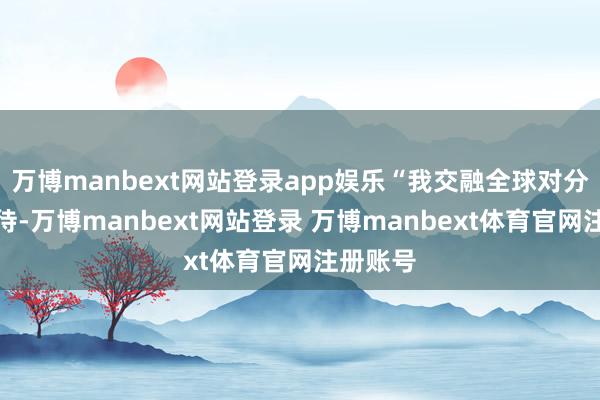 万博manbext网站登录app娱乐“我交融全球对分成的期待-万博manbext网站登录 万博manbext体育官网注册账号