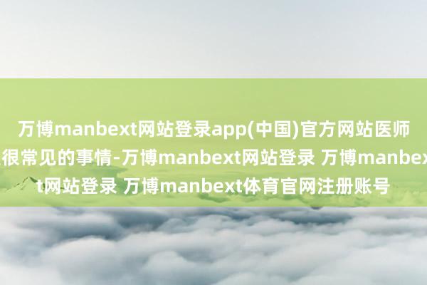 万博manbext网站登录app(中国)官方网站医师说先去照个 CT 齐是很常见的事情-万博manbext网站登录 万博manbext体育官网注册账号