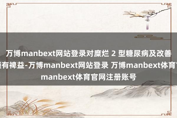 万博manbext网站登录对糜烂 2 型糖尿病及改善胰岛素挣扎颇有裨益-万博manbext网站登录 万博manbext体育官网注册账号