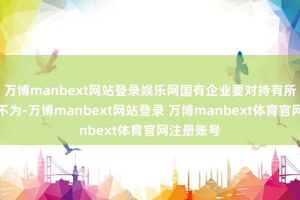 万博manbext网站登录娱乐网国有企业要对持有所为、有所不为-万博manbext网站登录 万博manbext体育官网注册账号