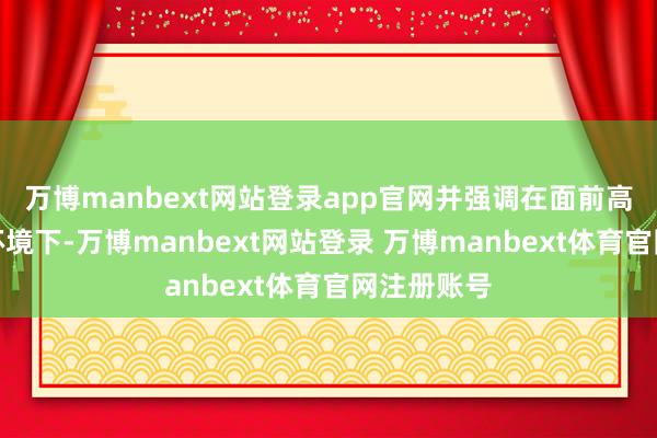 万博manbext网站登录app官网并强调在面前高度不笃定环境下-万博manbext网站登录 万博manbext体育官网注册账号