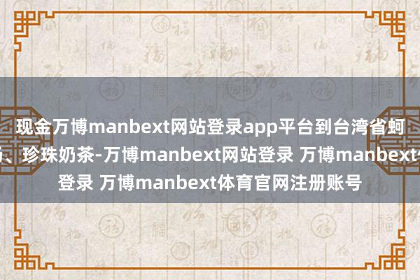 现金万博manbext网站登录app平台到台湾省蚵仔煎、大肠包小肠、珍珠奶茶-万博manbext网站登录 万博manbext体育官网注册账号
