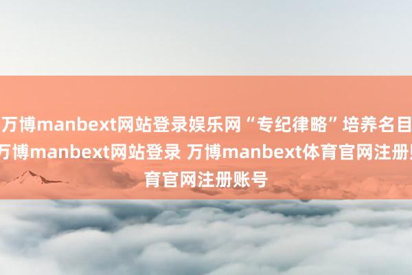 万博manbext网站登录娱乐网“专纪律略”培养名目中-万博manbext网站登录 万博manbext体育官网注册账号