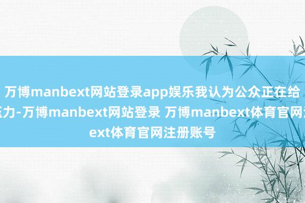 万博manbext网站登录app娱乐我认为公众正在给他施加压力-万博manbext网站登录 万博manbext体育官网注册账号