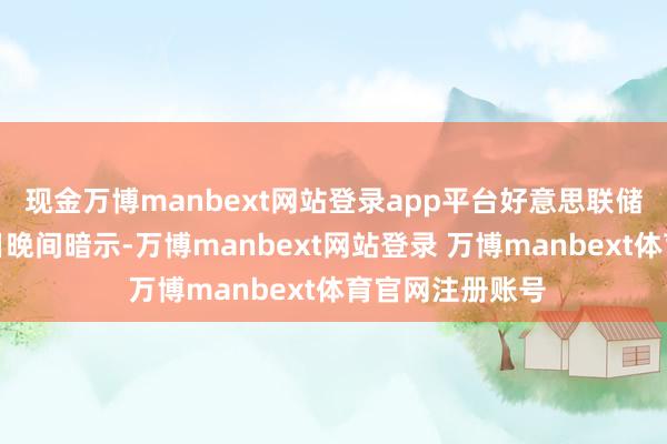 现金万博manbext网站登录app平台好意思联储主席鲍威尔周日晚间暗示-万博manbext网站登录 万博manbext体育官网注册账号