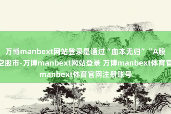 万博manbext网站登录是通过“血本无归”“A股股灾”等唱空股市-万博manbext网站登录 万博manbext体育官网注册账号